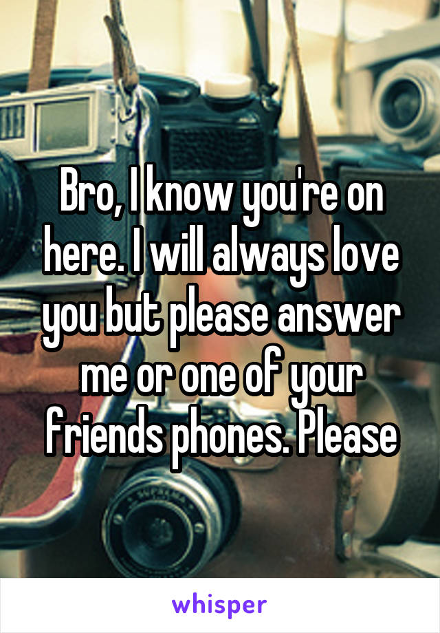 Bro, I know you're on here. I will always love you but please answer me or one of your friends phones. Please