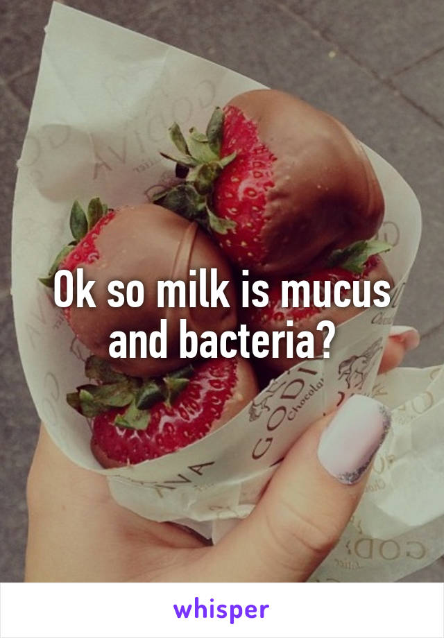 Ok so milk is mucus and bacteria?