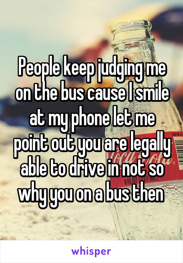 People keep judging me on the bus cause I smile at my phone let me point out you are legally able to drive in not so why you on a bus then 