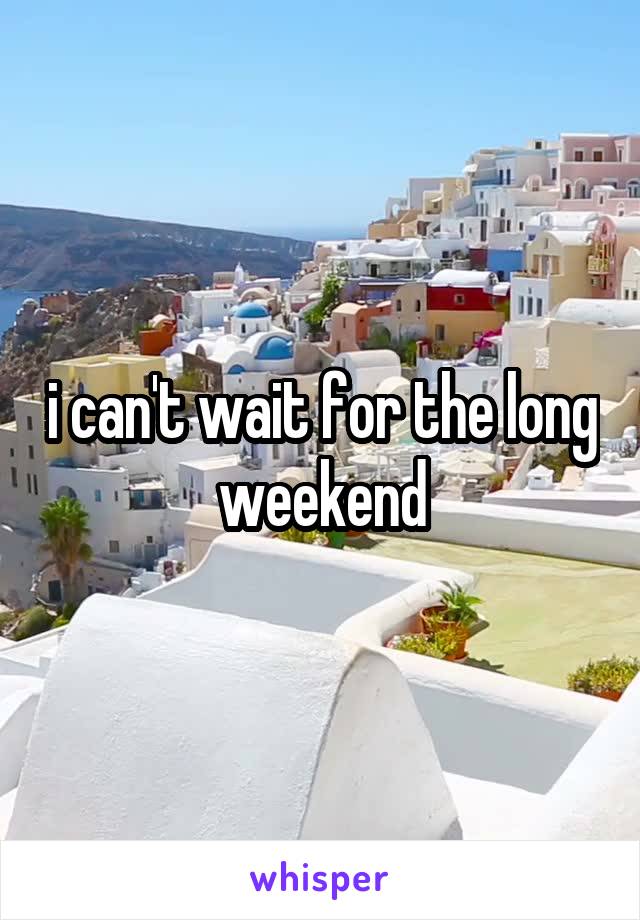 i can't wait for the long weekend