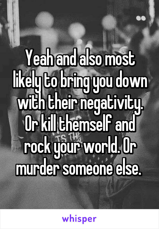 Yeah and also most likely to bring you down with their negativity. Or kill themself and rock your world. Or murder someone else. 