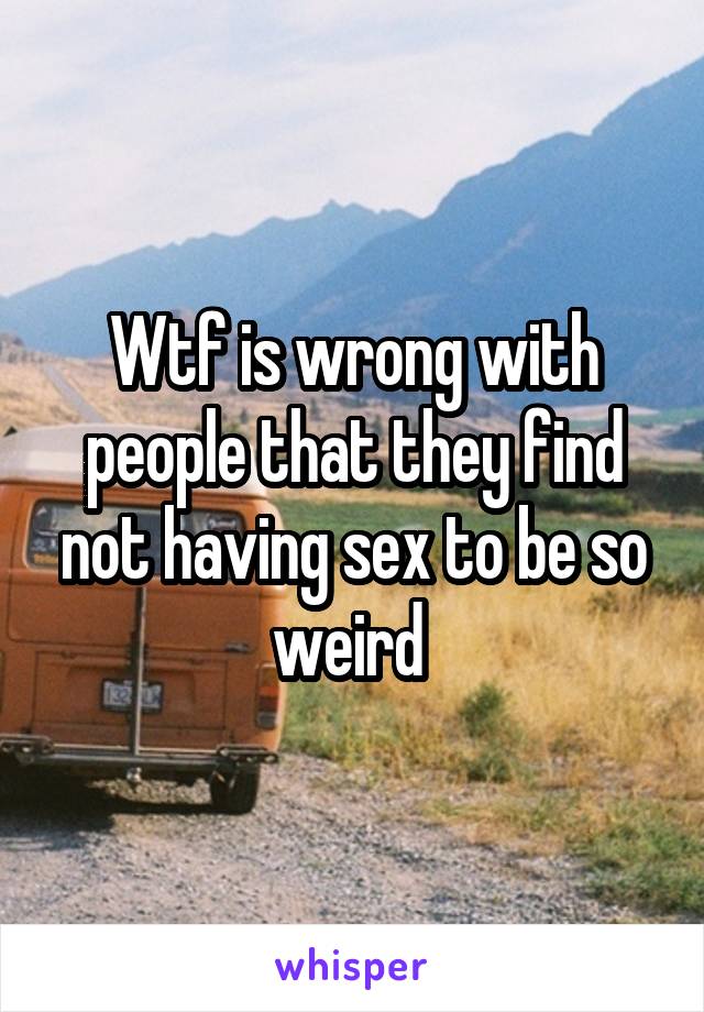 Wtf is wrong with people that they find not having sex to be so weird 