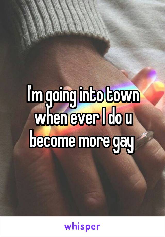 I'm going into town when ever I do u become more gay 