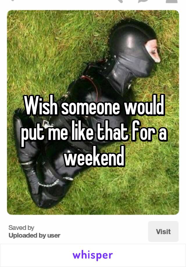 Wish someone would put me like that for a weekend