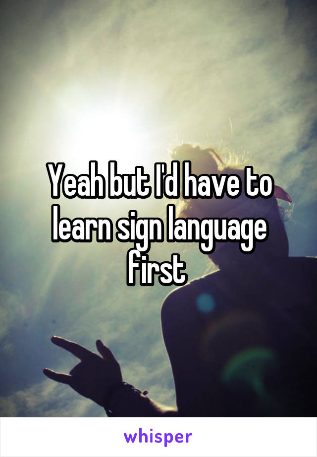 Yeah but I'd have to learn sign language first 