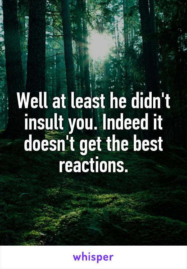 Well at least he didn't insult you. Indeed it doesn't get the best reactions.