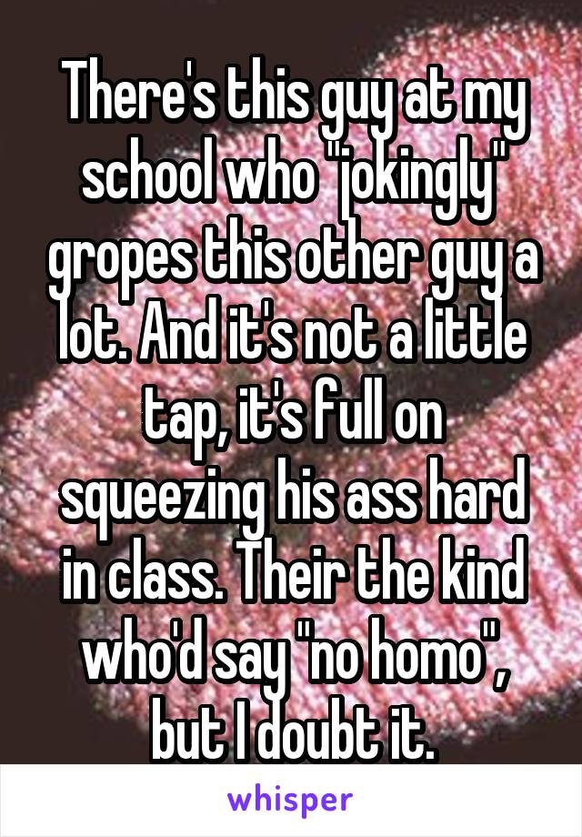 There's this guy at my school who "jokingly" gropes this other guy a lot. And it's not a little tap, it's full on squeezing his ass hard in class. Their the kind who'd say "no homo", but I doubt it.