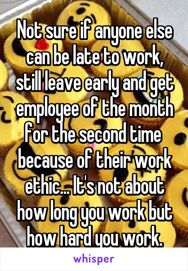 Not sure if anyone else can be late to work, still leave early and get employee of the month for the second time  because of their work ethic... It's not about how long you work but how hard you work.