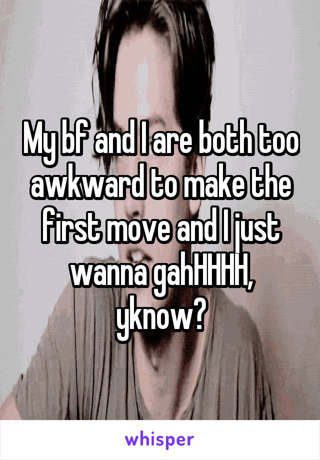 My bf and I are both too awkward to make the first move and I just wanna gahHHHH, yknow?