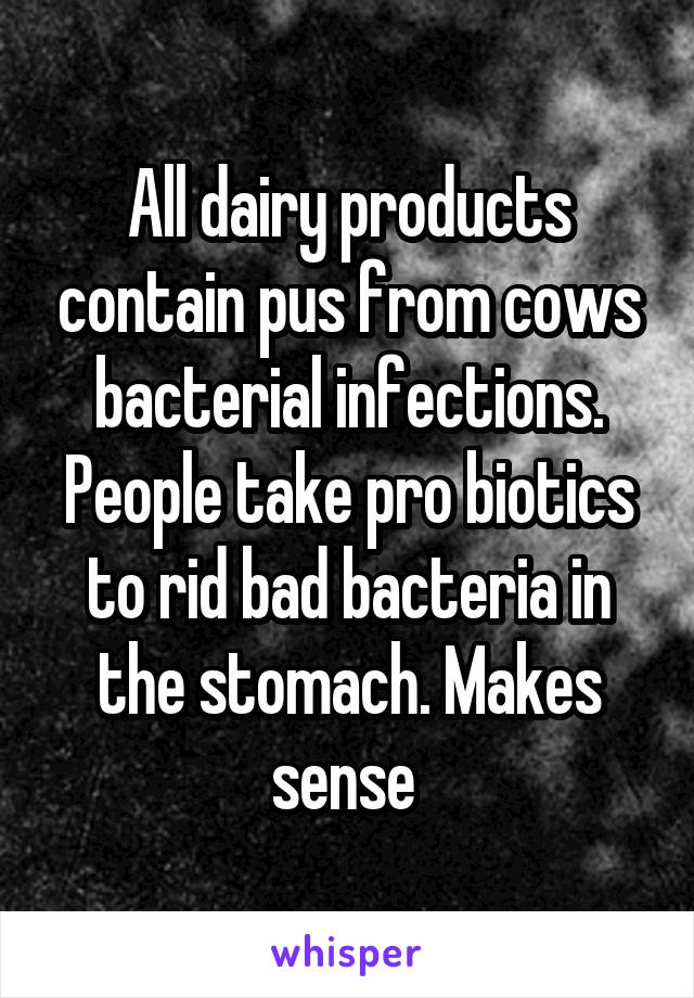 All dairy products contain pus from cows bacterial infections. People take pro biotics to rid bad bacteria in the stomach. Makes sense 