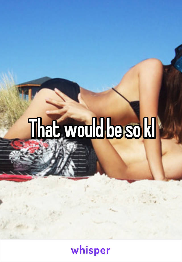 That would be so kl
