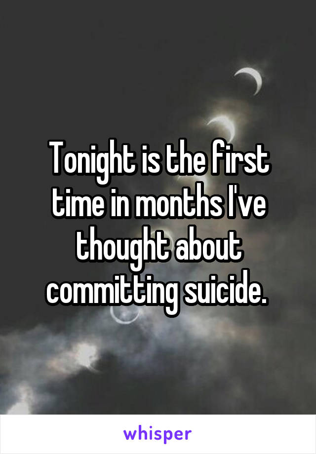 Tonight is the first time in months I've thought about committing suicide. 