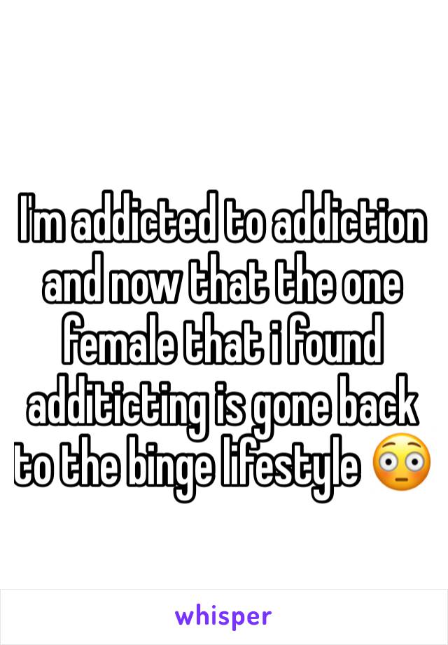 I'm addicted to addiction and now that the one female that i found additicting is gone back to the binge lifestyle 😳