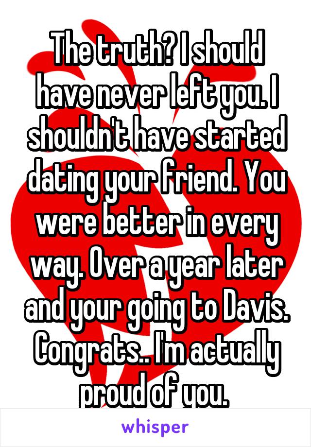 The truth? I should have never left you. I shouldn't have started dating your friend. You were better in every way. Over a year later and your going to Davis. Congrats.. I'm actually proud of you. 