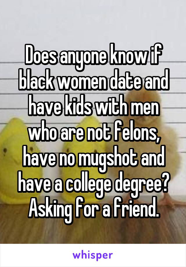 Does anyone know if black women date and have kids with men who are not felons, have no mugshot and have a college degree? Asking for a friend.