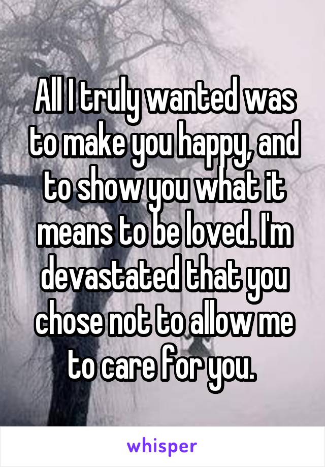 All I truly wanted was to make you happy, and to show you what it means to be loved. I'm devastated that you chose not to allow me to care for you. 