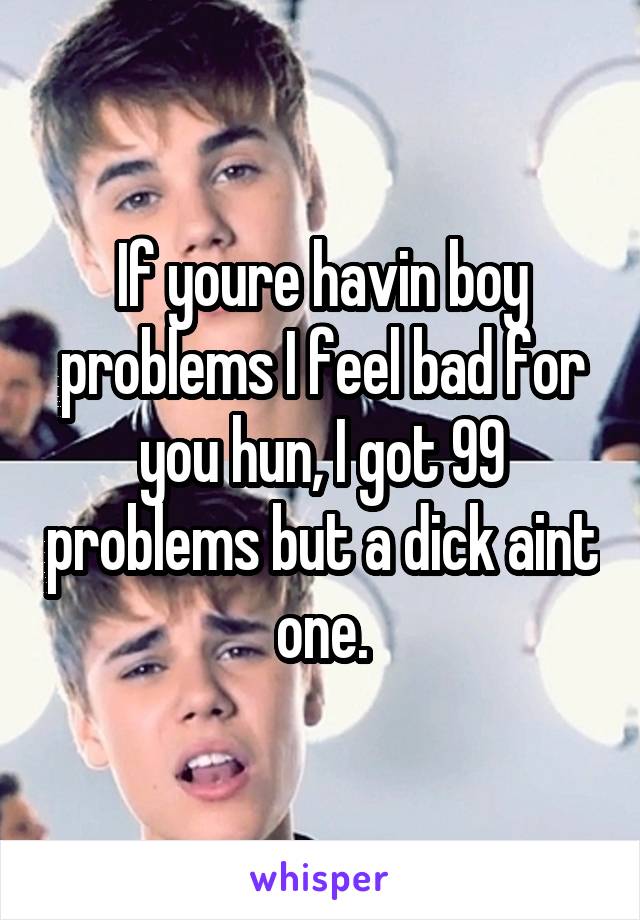 If youre havin boy problems I feel bad for you hun, I got 99 problems but a dick aint one.