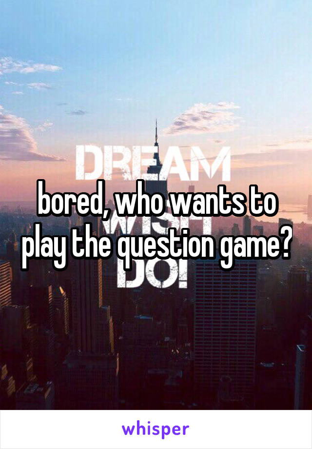 bored, who wants to play the question game?