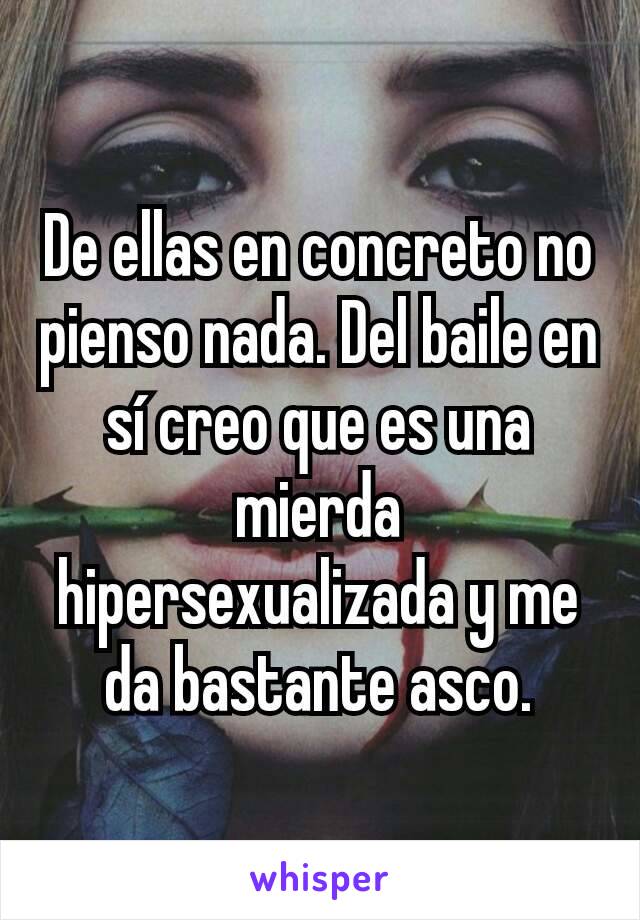 De ellas en concreto no pienso nada. Del baile en sí creo que es una mierda hipersexualizada y me da bastante asco.