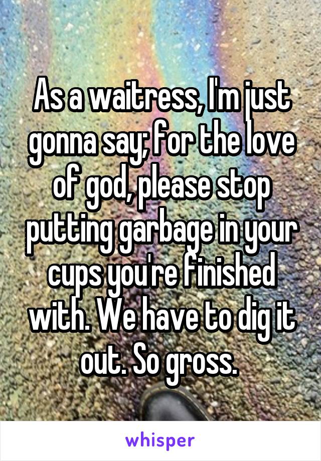 As a waitress, I'm just gonna say; for the love of god, please stop putting garbage in your cups you're finished with. We have to dig it out. So gross. 