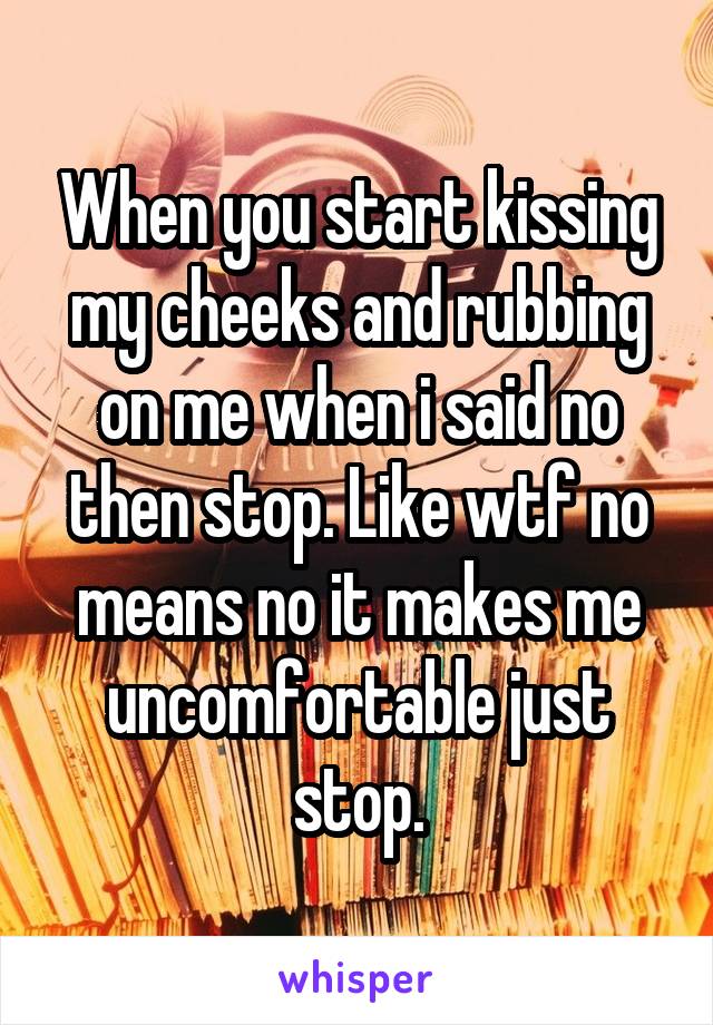 When you start kissing my cheeks and rubbing on me when i said no then stop. Like wtf no means no it makes me uncomfortable just stop.