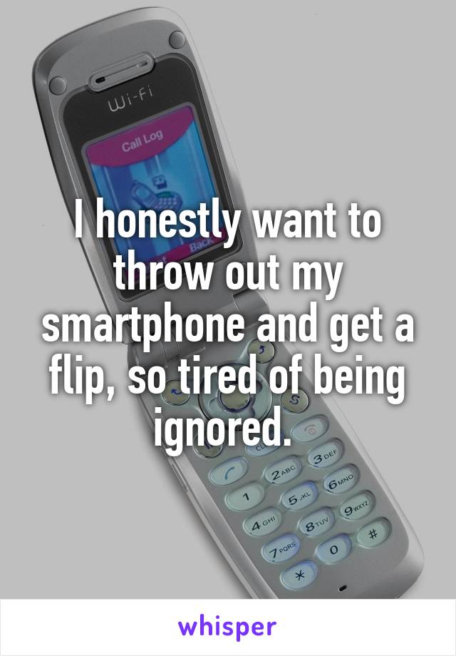 I honestly want to throw out my smartphone and get a flip, so tired of being ignored. 