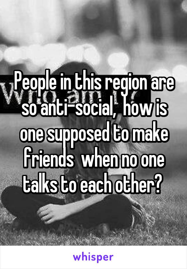 People in this region are so anti-social,  how is one supposed to make friends  when no one talks to each other? 