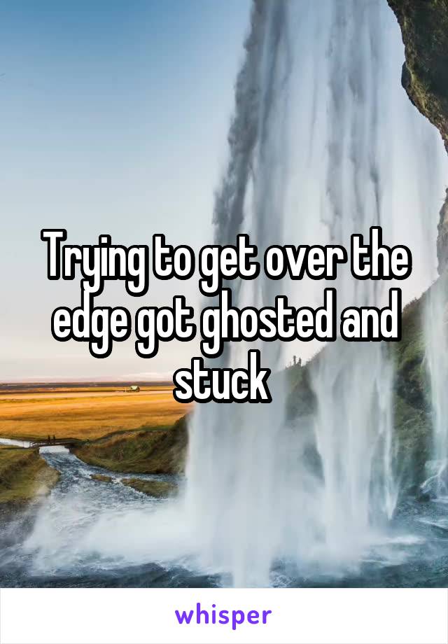 Trying to get over the edge got ghosted and stuck 