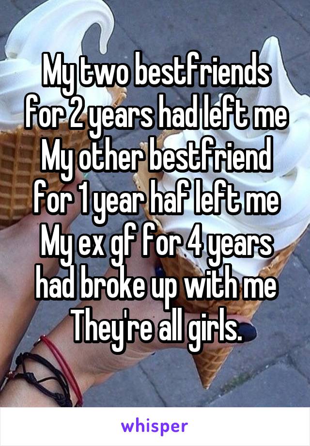 My two bestfriends for 2 years had left me
My other bestfriend for 1 year haf left me
My ex gf for 4 years had broke up with me
They're all girls.
