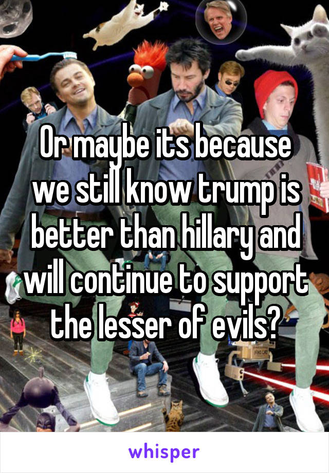Or maybe its because we still know trump is better than hillary and will continue to support the lesser of evils?