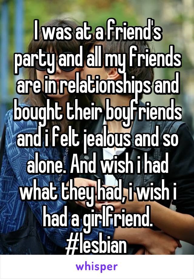 I was at a friend's party and all my friends are in relationships and bought their boyfriends and i felt jealous and so alone. And wish i had what they had, i wish i had a girlfriend. #lesbian 