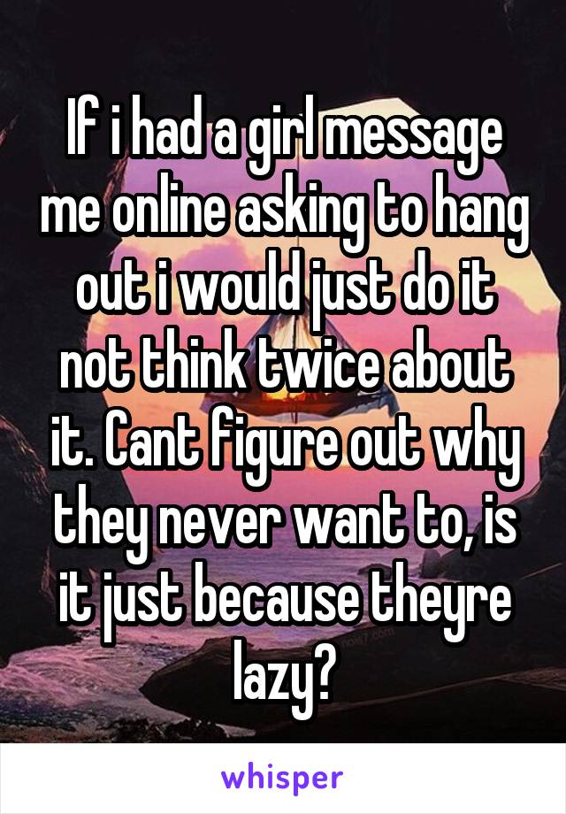 If i had a girl message me online asking to hang out i would just do it not think twice about it. Cant figure out why they never want to, is it just because theyre lazy?