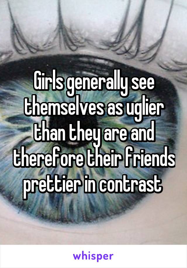Girls generally see themselves as uglier than they are and therefore their friends prettier in contrast 