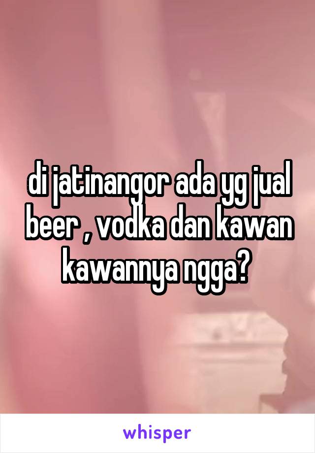 di jatinangor ada yg jual beer , vodka dan kawan kawannya ngga? 