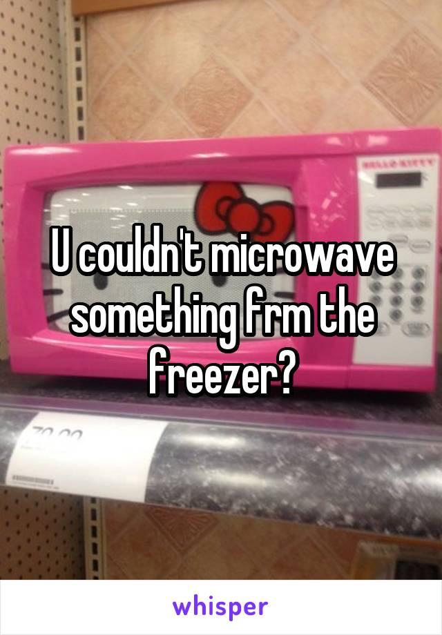 U couldn't microwave something frm the freezer?