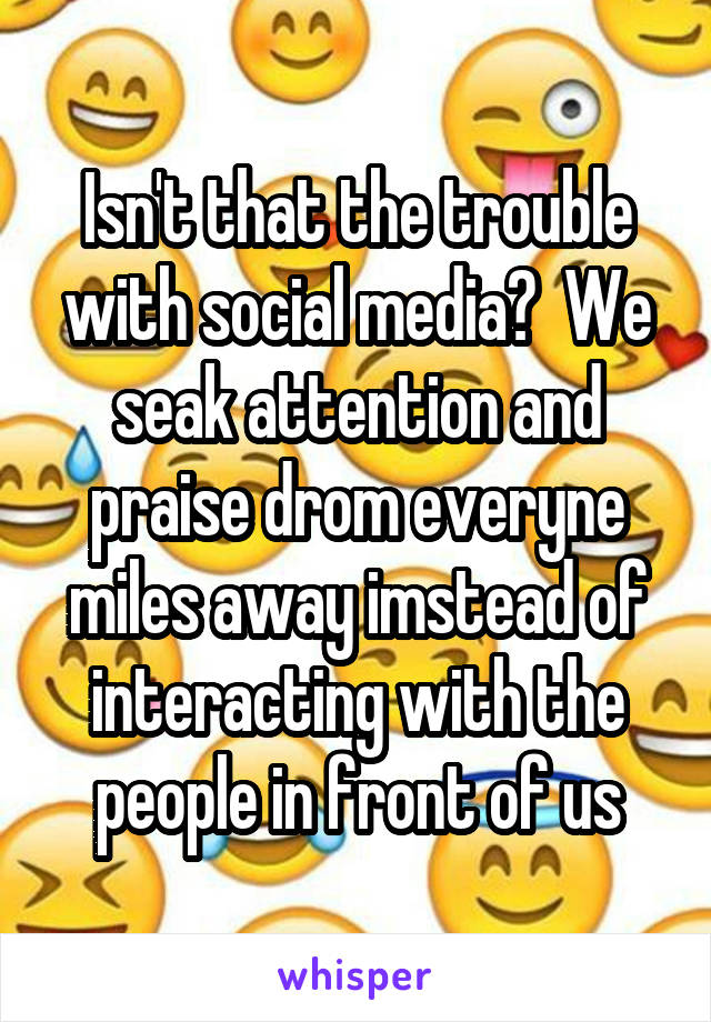 Isn't that the trouble with social media?  We seak attention and praise drom everyne miles away imstead of interacting with the people in front of us