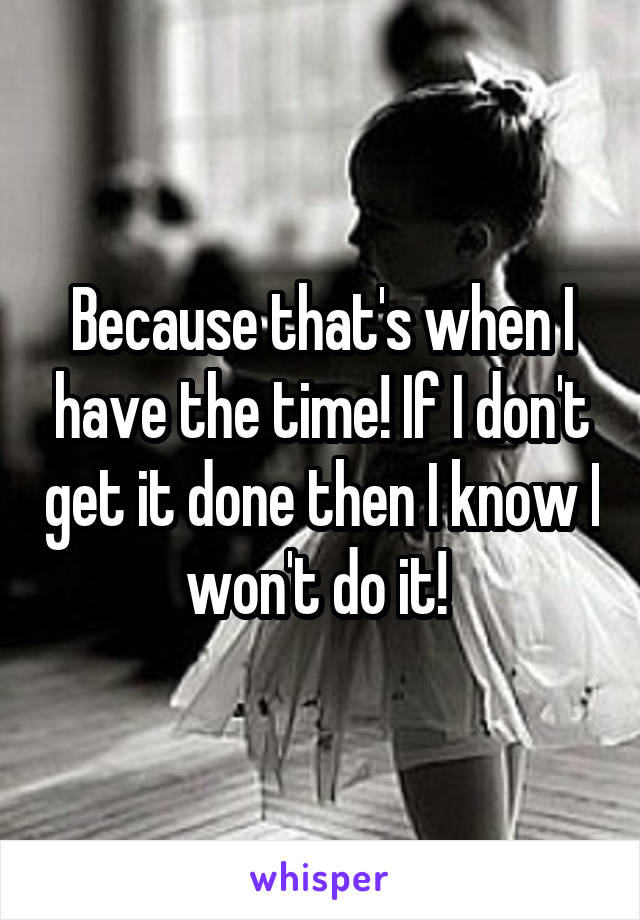 Because that's when I have the time! If I don't get it done then I know I won't do it! 