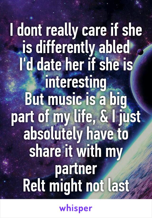 I dont really care if she is differently abled
I'd date her if she is interesting
But music is a big part of my life, & I just absolutely have to share it with my partner
Relt might not last