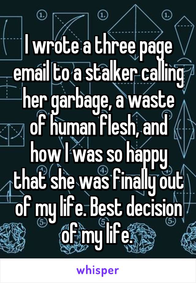 I wrote a three page email to a stalker calling her garbage, a waste of human flesh, and how I was so happy that she was finally out of my life. Best decision of my life. 