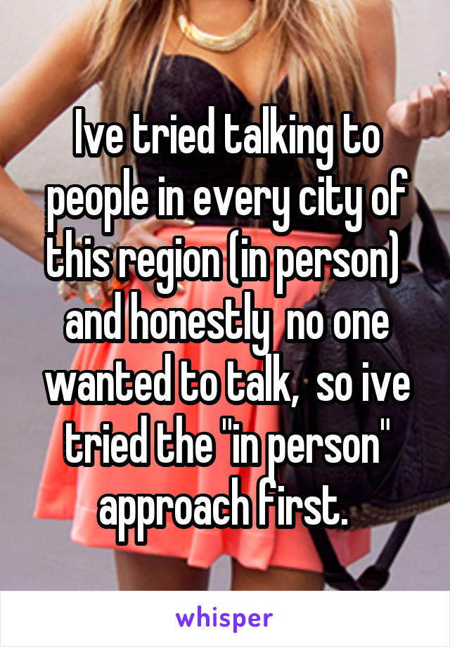 Ive tried talking to people in every city of this region (in person)  and honestly  no one wanted to talk,  so ive tried the "in person" approach first. 