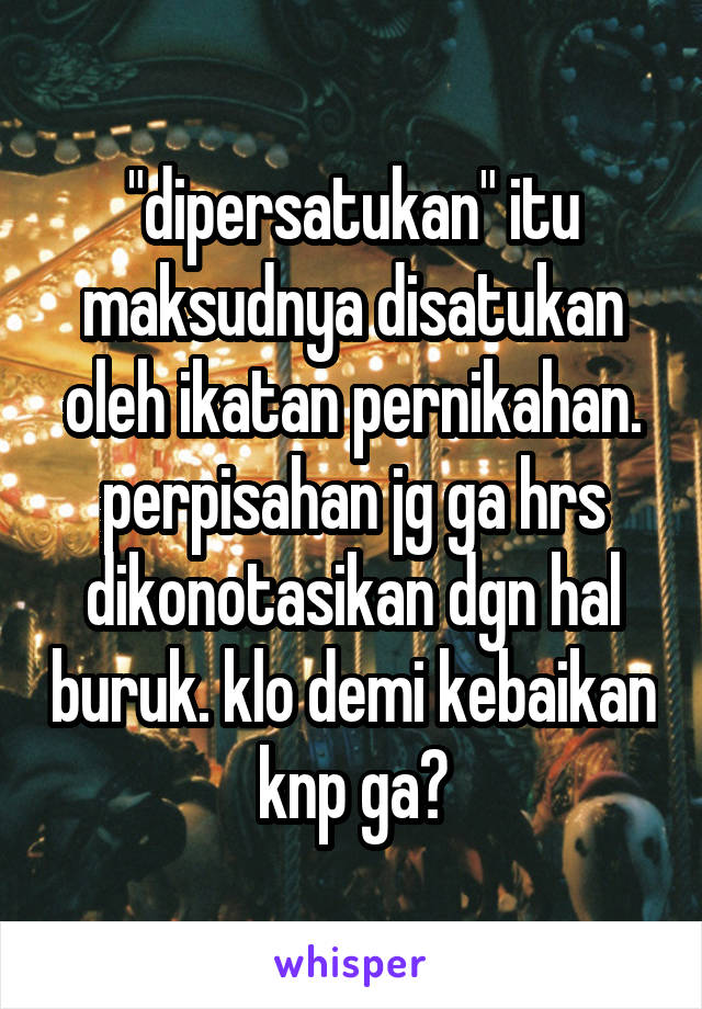 "dipersatukan" itu maksudnya disatukan oleh ikatan pernikahan. perpisahan jg ga hrs dikonotasikan dgn hal buruk. klo demi kebaikan knp ga?