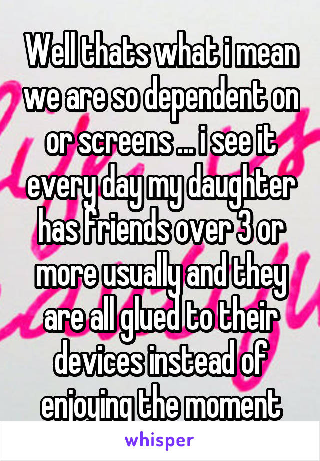 Well thats what i mean we are so dependent on or screens ... i see it every day my daughter has friends over 3 or more usually and they are all glued to their devices instead of enjoying the moment