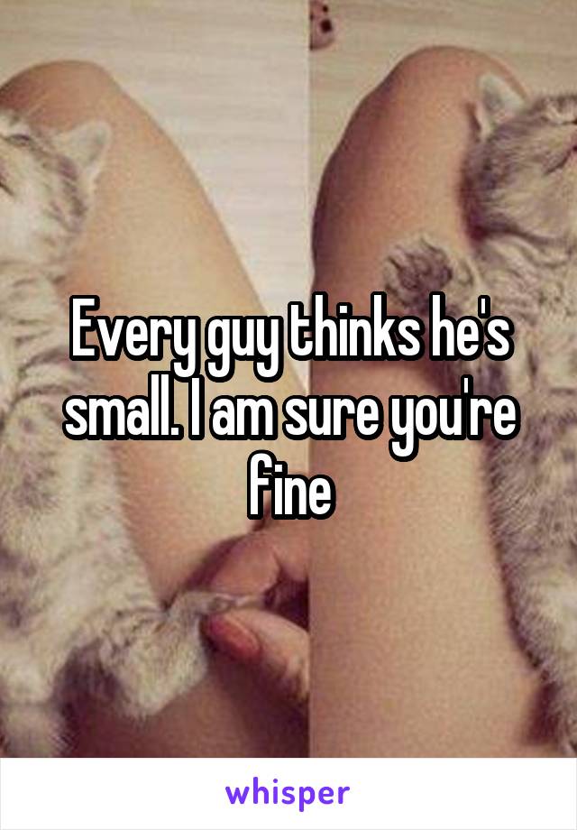 Every guy thinks he's small. I am sure you're fine