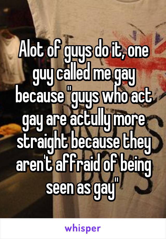 Alot of guys do it, one guy called me gay because "guys who act gay are actully more straight because they aren't affraid of being seen as gay" 