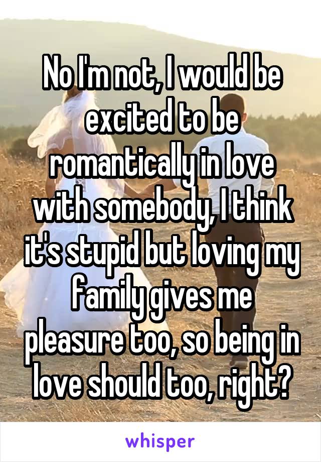 No I'm not, I would be excited to be romantically in love with somebody, I think it's stupid but loving my family gives me pleasure too, so being in love should too, right?