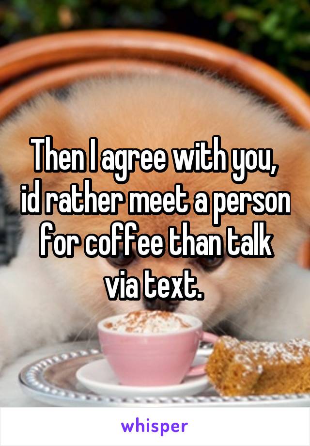 Then I agree with you,  id rather meet a person for coffee than talk via text. 