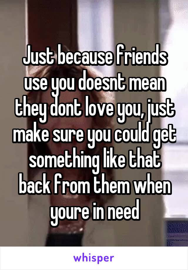 Just because friends use you doesnt mean they dont love you, just make sure you could get something like that back from them when youre in need