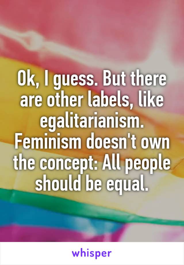 Ok, I guess. But there are other labels, like egalitarianism. Feminism doesn't own the concept: All people should be equal.