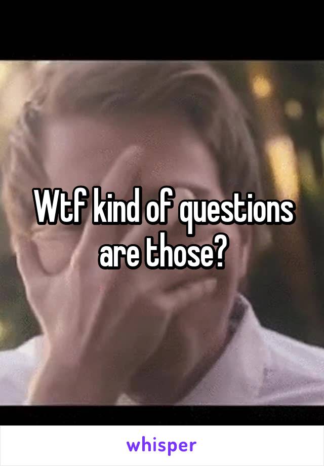 Wtf kind of questions are those?