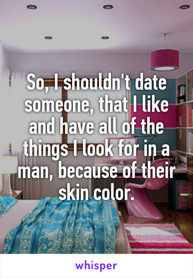 So, I shouldn't date someone, that I like and have all of the things I look for in a man, because of their skin color.